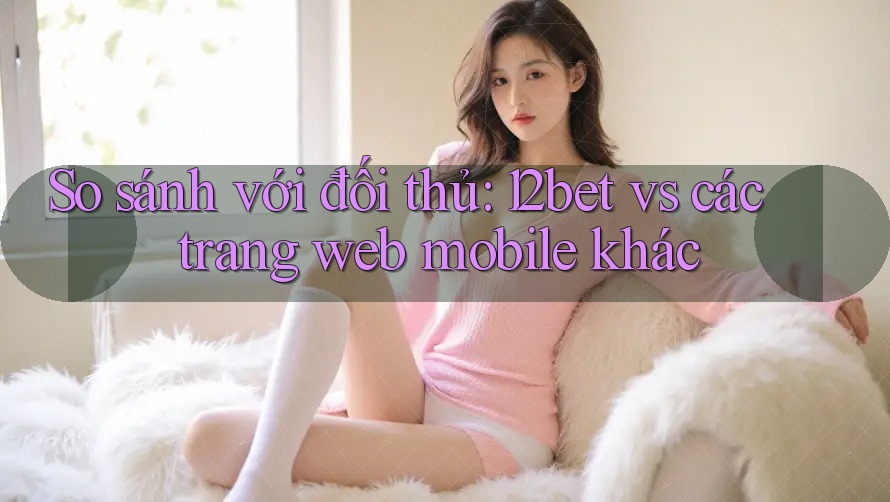 So sánh với đối thủ: 12bet vs các trang web mobile khác