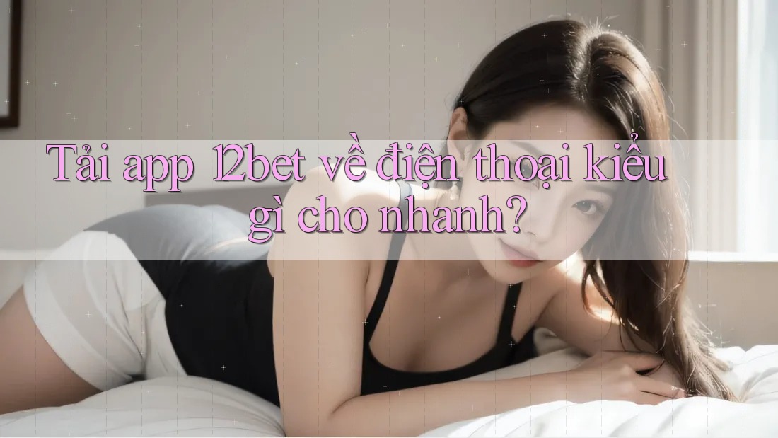 Tải app 12bet về điện thoại kiểu gì cho nhanh?