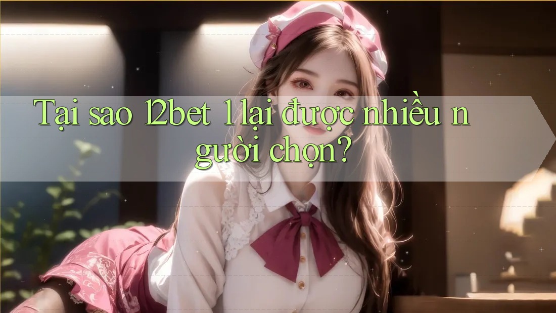 Tại sao 12bet 1 lại được nhiều người chọn?