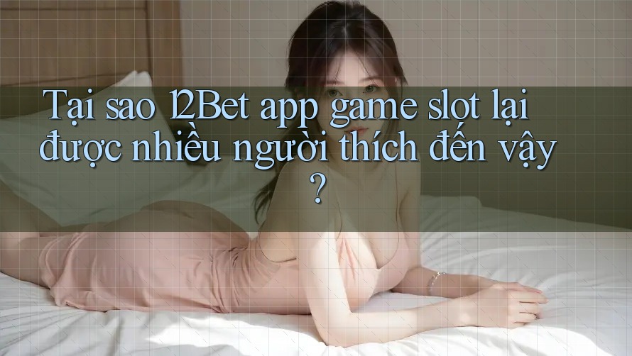 Tại sao 12Bet app game slot lại được nhiều người thích đến vậy?