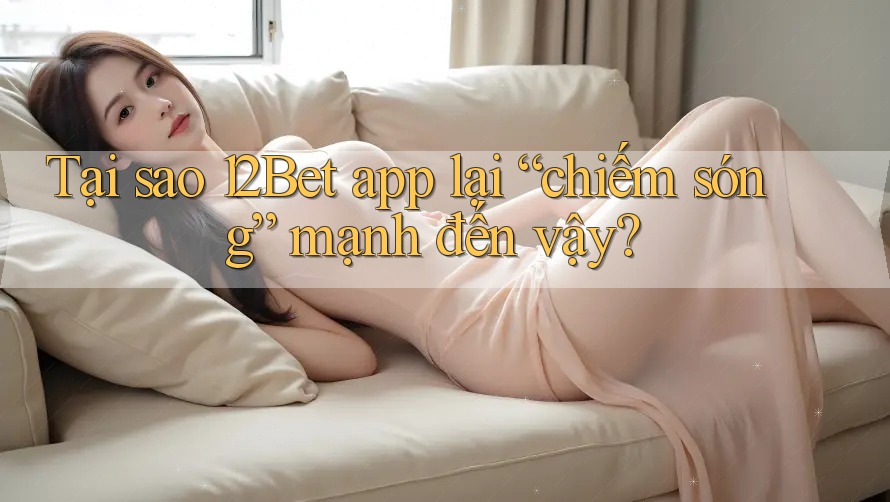 Tại sao 12Bet app lại “chiếm sóng” mạnh đến vậy?