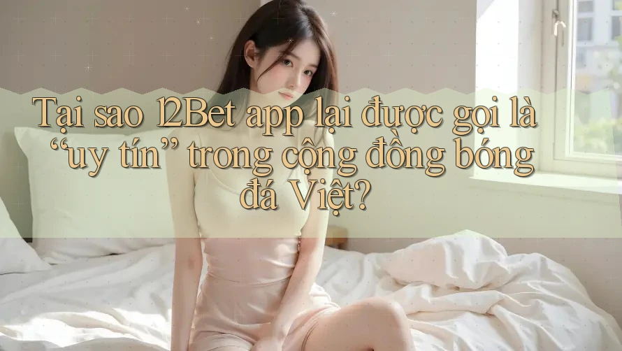 Tại sao 12Bet app lại được gọi là “uy tín” trong cộng đồng bóng đá Việt?