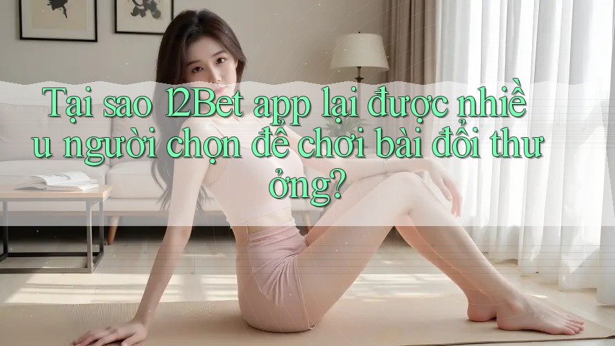 Tại sao 12Bet app lại được nhiều người chọn để chơi bài đổi thưởng?