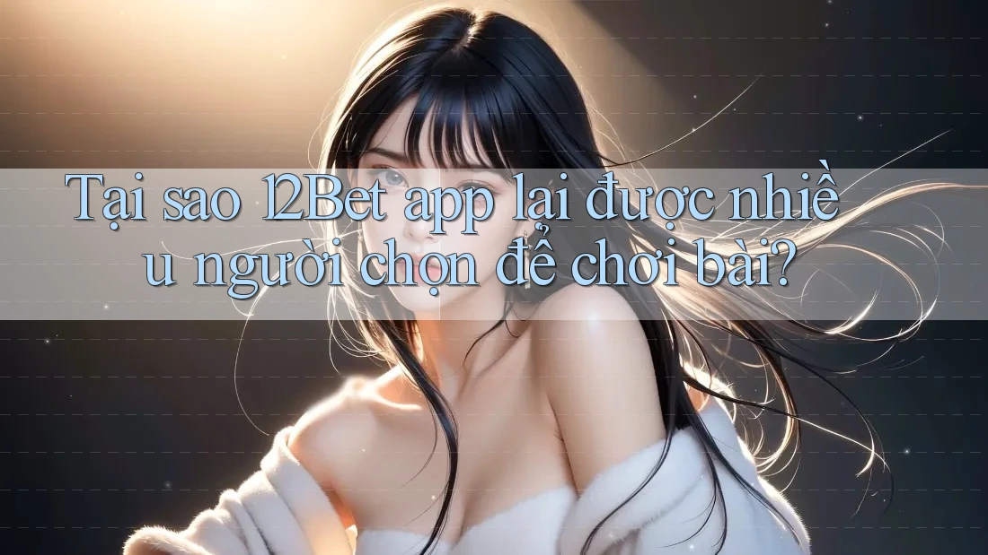 Tại sao 12Bet app lại được nhiều người chọn để chơi bài?
