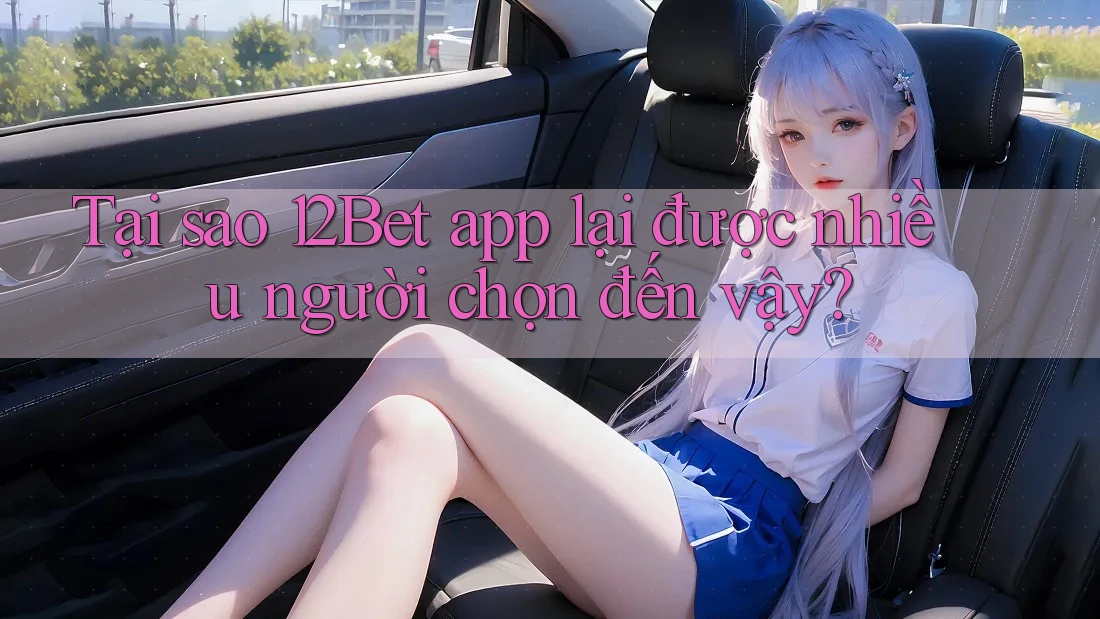 Tại sao 12Bet app lại được nhiều người chọn đến vậy?