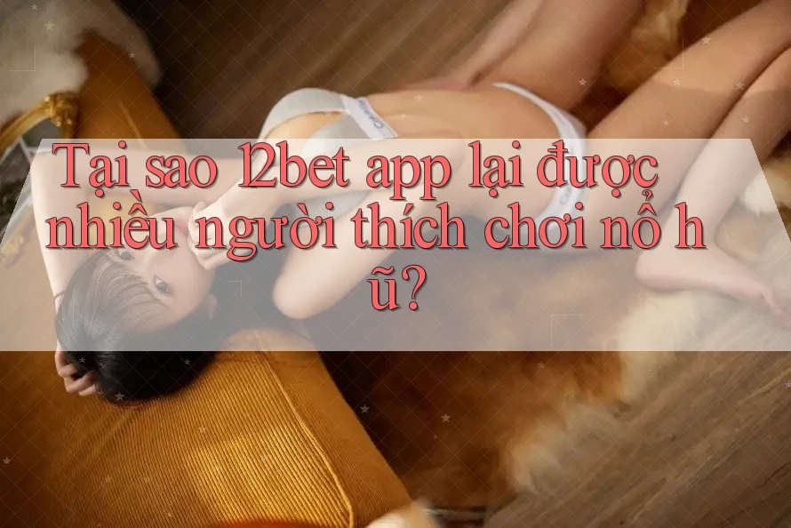 Tại sao 12bet app lại được nhiều người thích chơi nổ hũ?