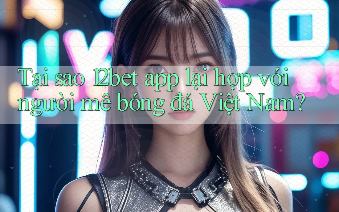 Tại sao 12bet app lại hợp với người mê bóng đá Việt Nam?