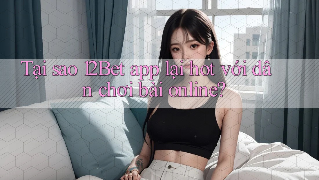 Tại sao 12Bet app lại hot với dân chơi bài online?