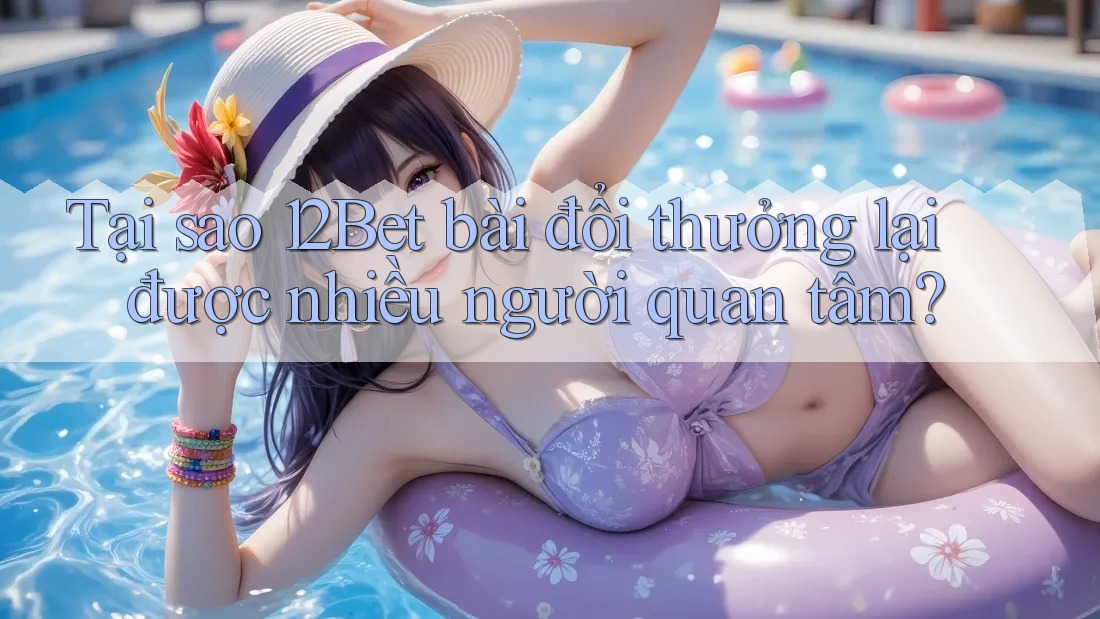 Tại sao 12Bet bài đổi thưởng lại được nhiều người quan tâm?