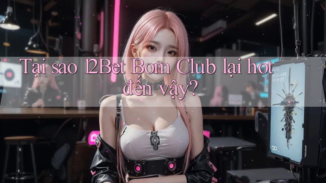 Tại sao 12Bet Bom Club lại hot đến vậy?