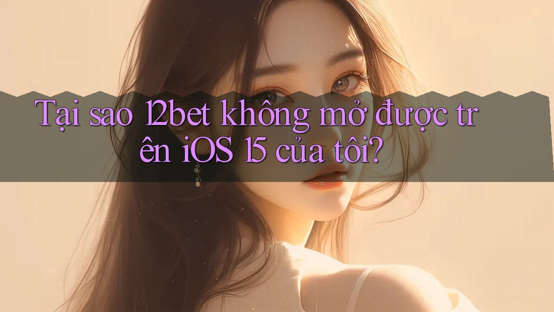 Tại sao 12bet không mở được trên iOS 15 của tôi?