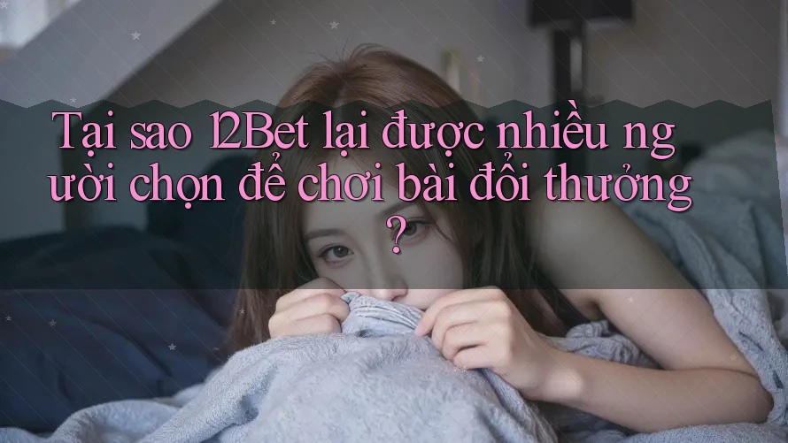 Tại sao 12Bet lại được nhiều người chọn để chơi bài đổi thưởng?