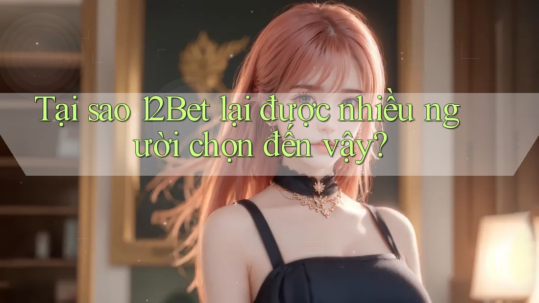 Tại sao 12Bet lại được nhiều người chọn đến vậy?