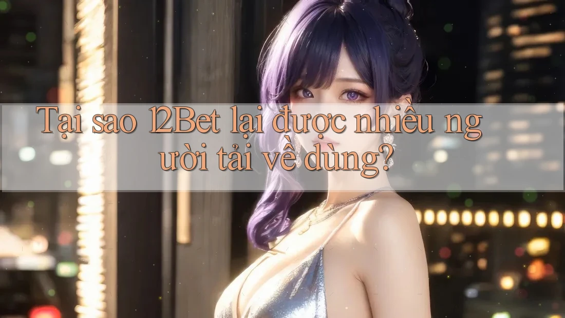 Tại sao 12Bet lại được nhiều người tải về dùng?