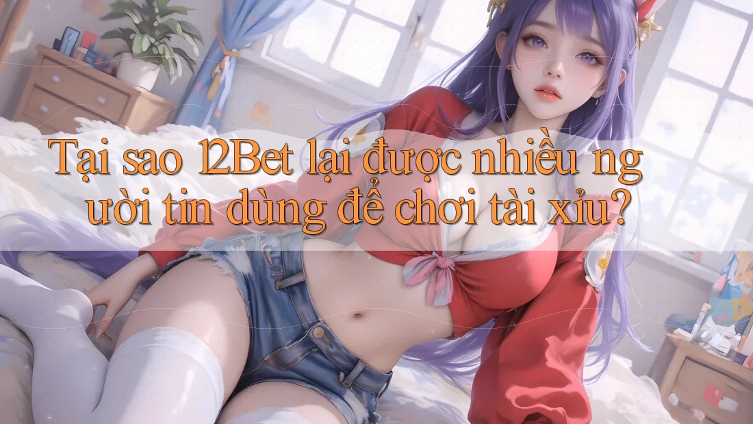 Tại sao 12Bet lại được nhiều người tin dùng để chơi tài xỉu?