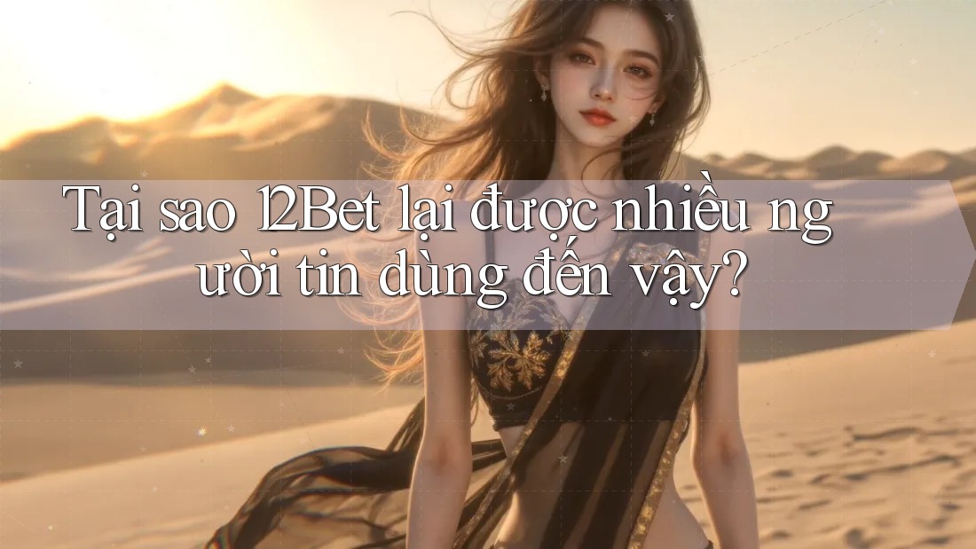 Tại sao 12Bet lại được nhiều người tin dùng đến vậy?