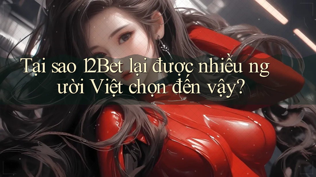 Tại sao 12Bet lại được nhiều người Việt chọn đến vậy?
