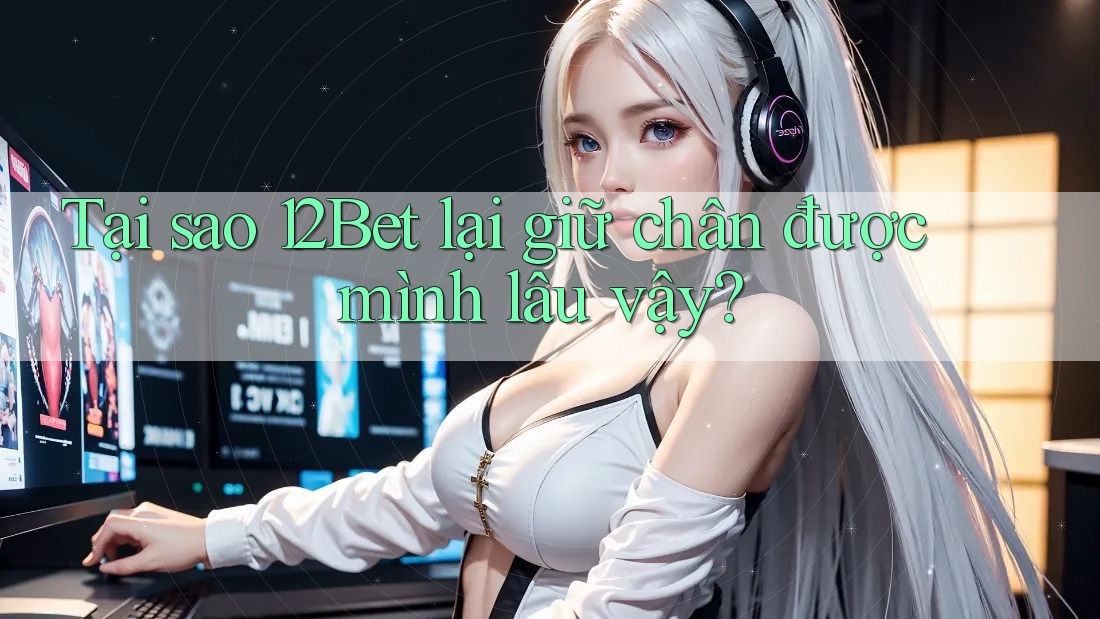 Tại sao 12Bet lại giữ chân được mình lâu vậy?