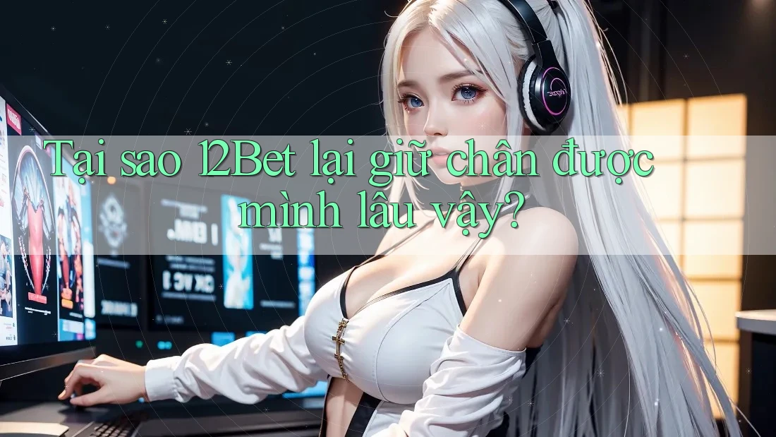 Tại sao 12Bet lại giữ chân được mình lâu vậy?