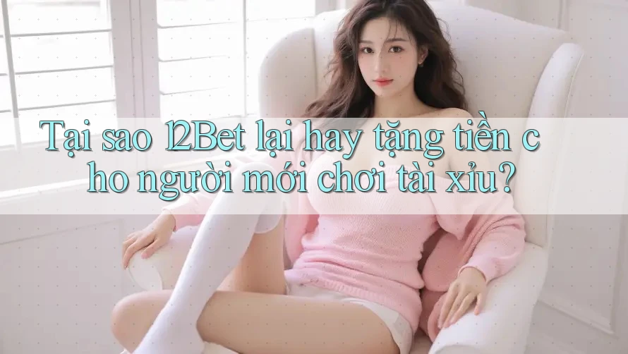 Tại sao 12Bet lại hay tặng tiền cho người mới chơi tài xỉu?