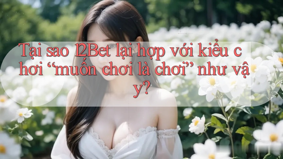 Tại sao 12Bet lại hợp với kiểu chơi “muốn chơi là chơi” như vậy?