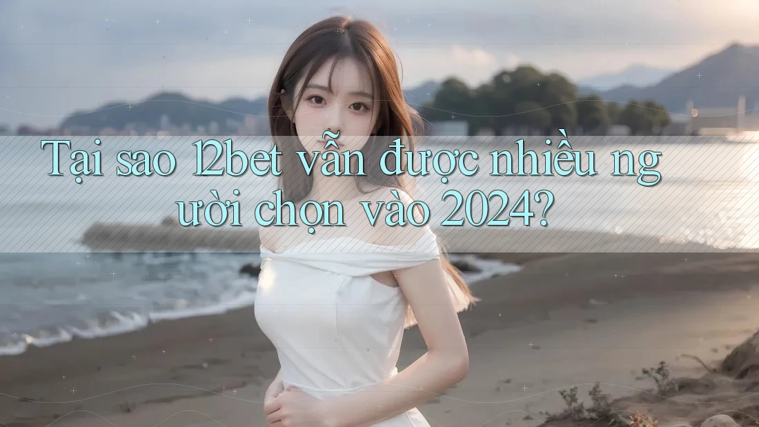 Tại sao 12bet vẫn được nhiều người chọn vào 2024?