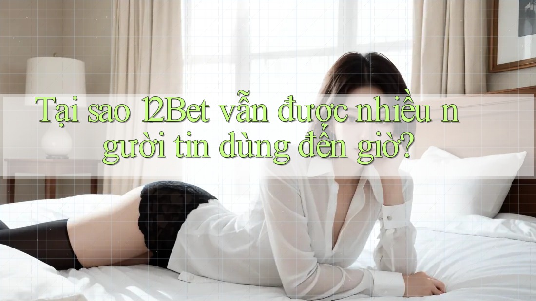 Tại sao 12Bet vẫn được nhiều người tin dùng đến giờ?