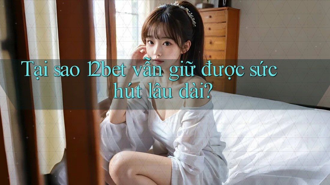 Tại sao 12bet vẫn giữ được sức hút lâu dài?