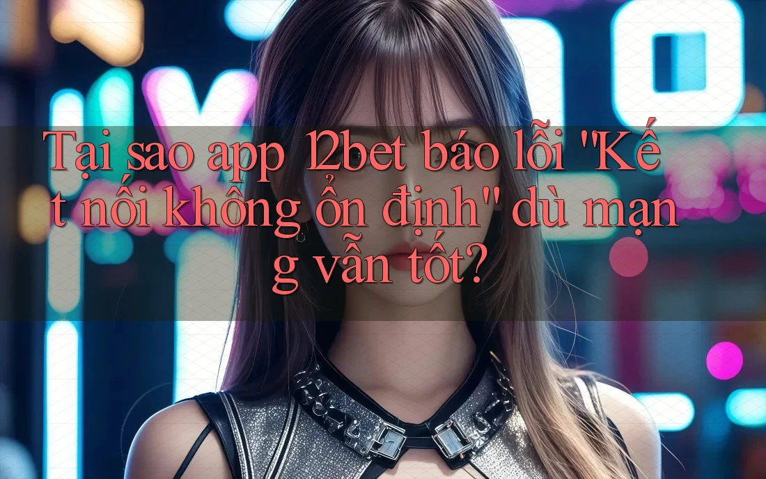 Tại sao app 12bet báo lỗi “Kết nối không ổn định” dù mạng vẫn tốt?