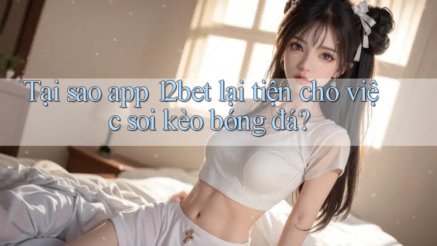 Tại sao app 12bet lại tiện cho việc soi kèo bóng đá?