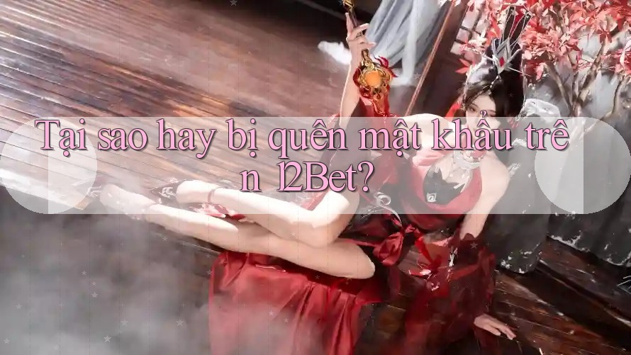 Tại sao hay bị quên mật khẩu trên 12Bet?