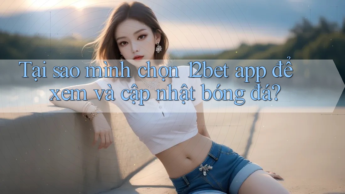 Tại sao mình chọn 12bet app để xem và cập nhật bóng đá?