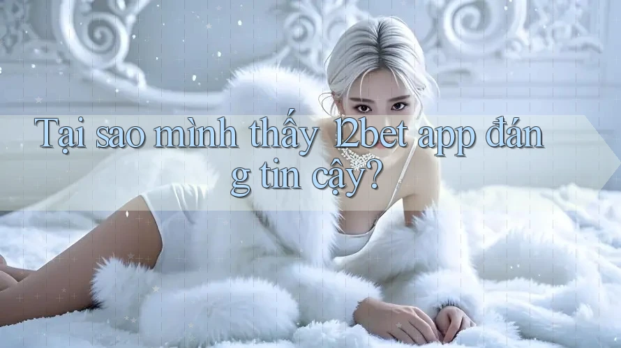 Tại sao mình thấy 12bet app đáng tin cậy?