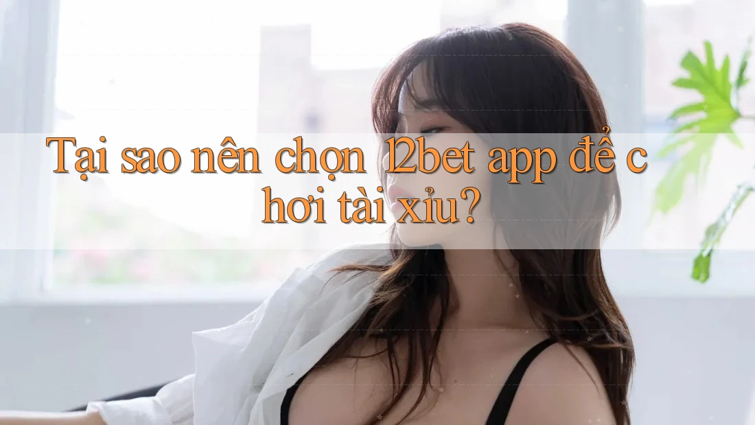Tại sao nên chọn 12bet app để chơi Tai Xiu?