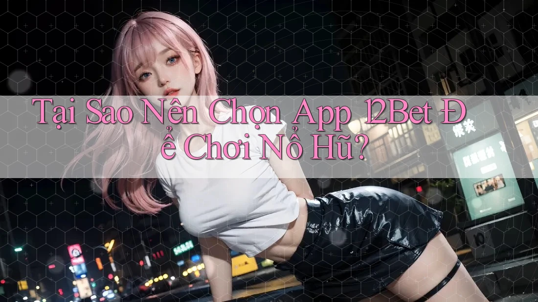 Tại Sao Nên Chọn App 12Bet Để Chơi Nổ Hũ?