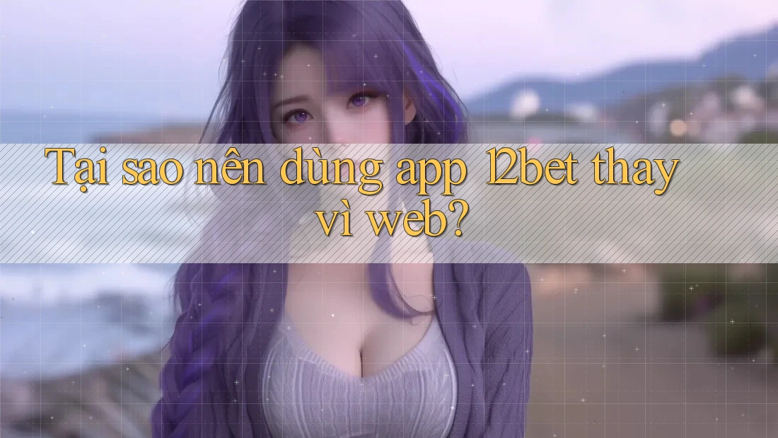 Tại sao nên dùng app 12bet thay vì web?