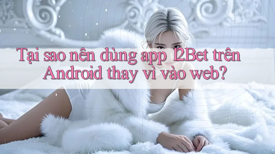 Tại sao nên dùng app 12Bet trên Android thay vì vào web?