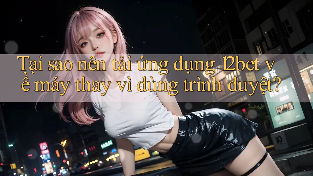 Tại sao nên tải ứng dụng 12bet về máy thay vì dùng trình duyệt?