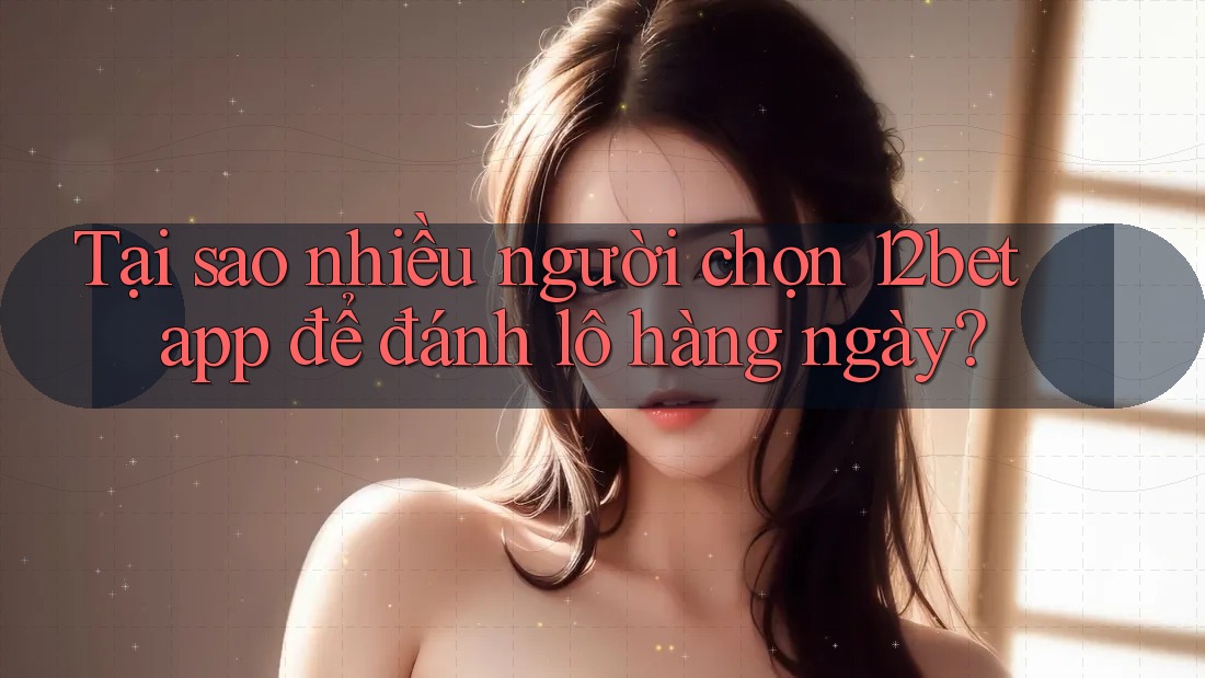 Tại sao nhiều người chọn 12bet app để đánh lô hàng ngày?
