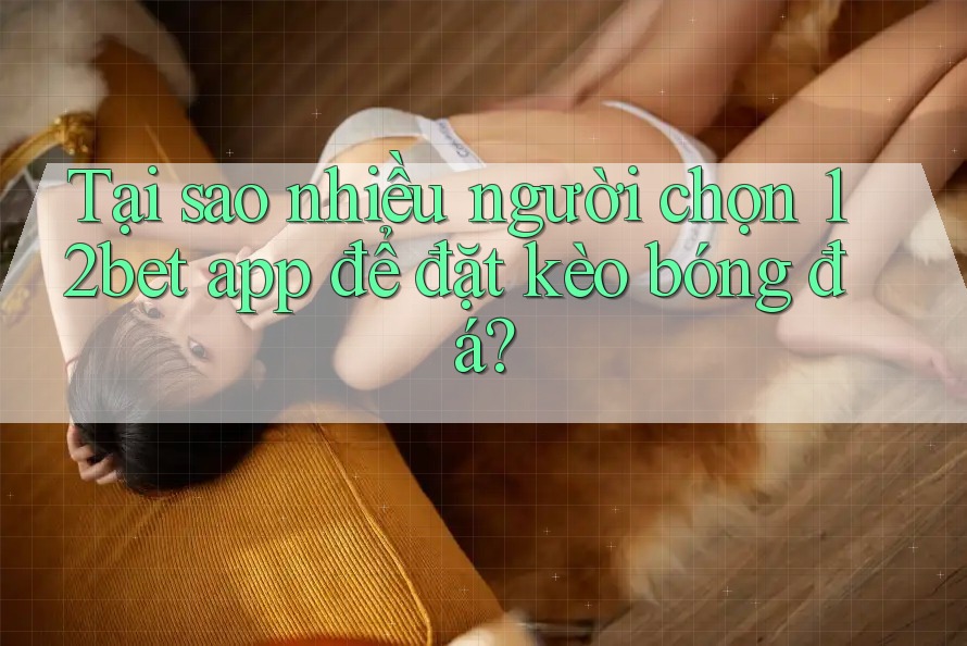 Tại sao nhiều người chọn 12bet app để đặt kèo bóng đá?