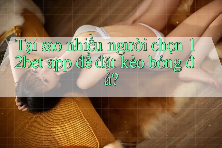 Tại sao nhiều người chọn 12bet app để đặt kèo bóng đá?