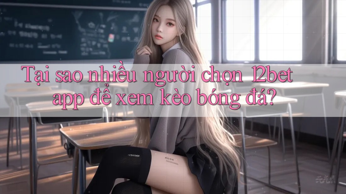 Tại sao nhiều người chọn 12bet app để xem kèo bóng đá?