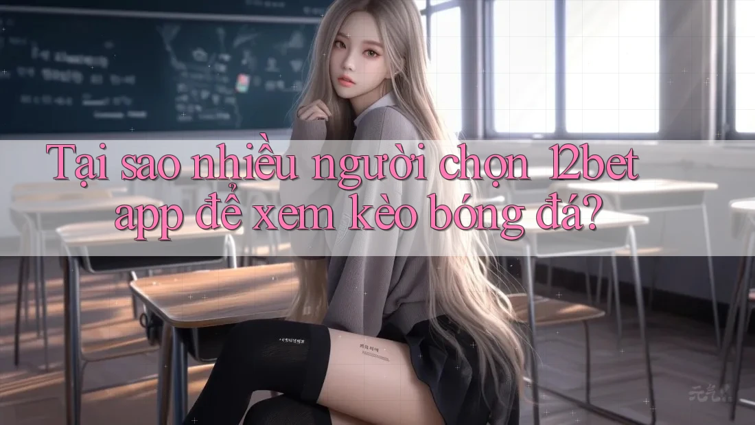 Tại sao nhiều người chọn 12bet app để xem kèo bóng đá?