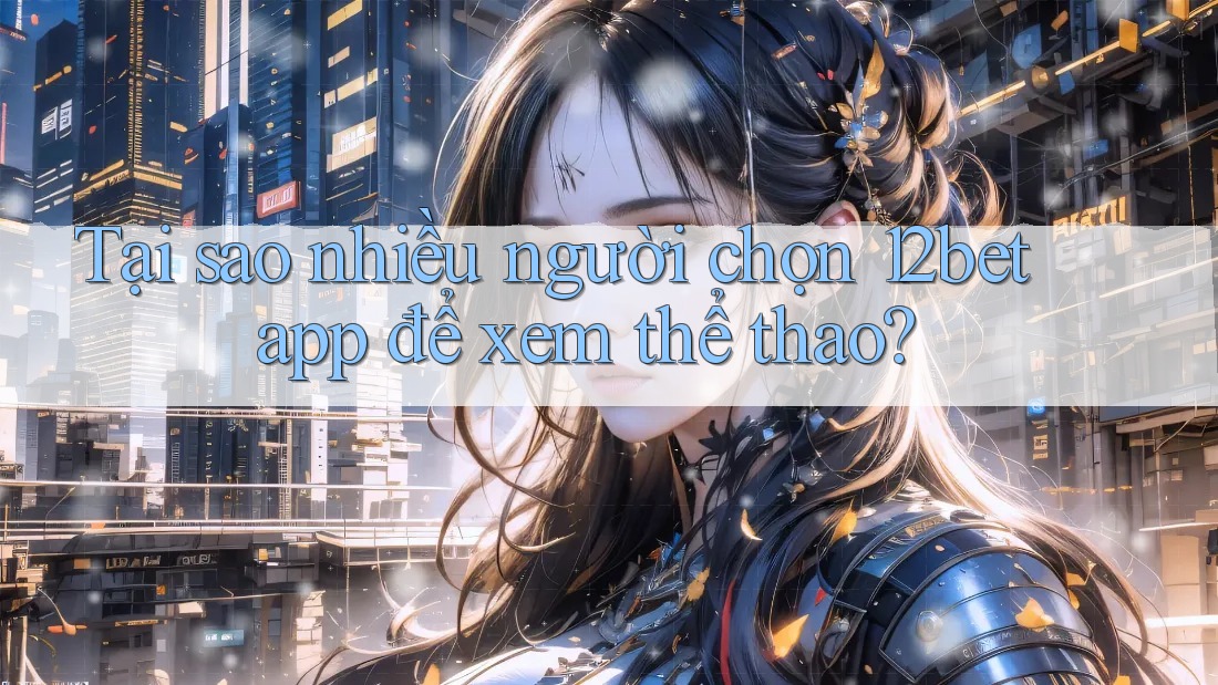 Tại sao nhiều người chọn 12bet app để xem thể thao?