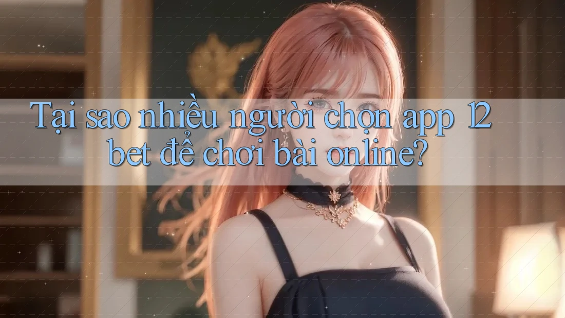 Tại sao nhiều người chọn app 12bet để chơi bài online?