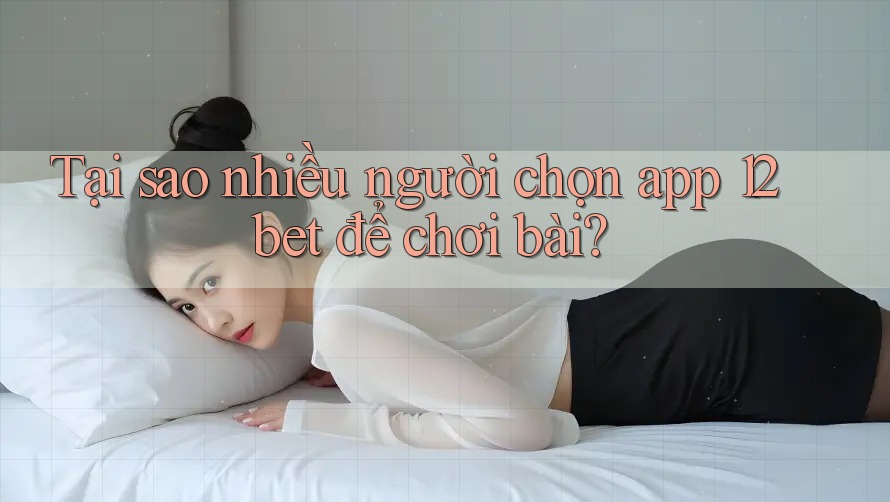 Tại sao nhiều người chọn app 12bet để chơi bài?