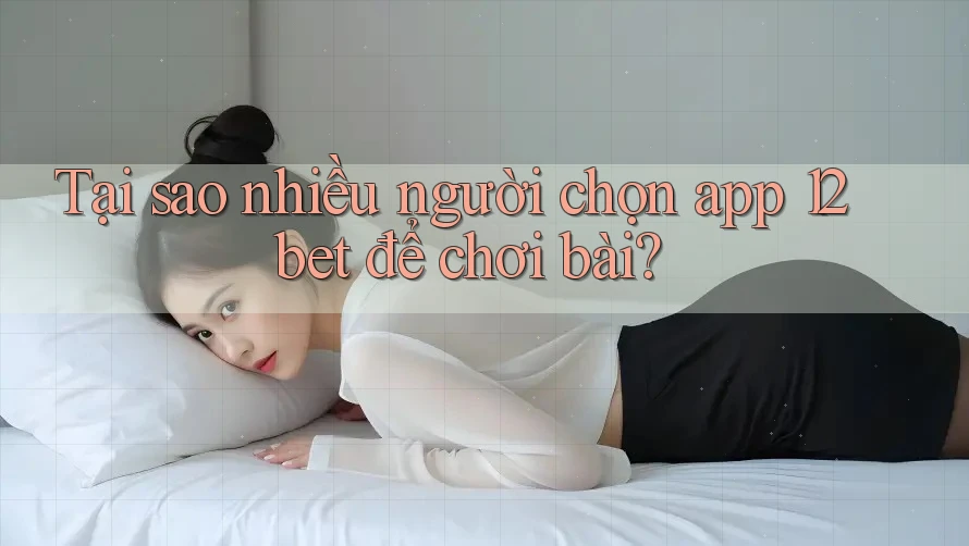 Tại sao nhiều người chọn app 12bet để chơi bài?