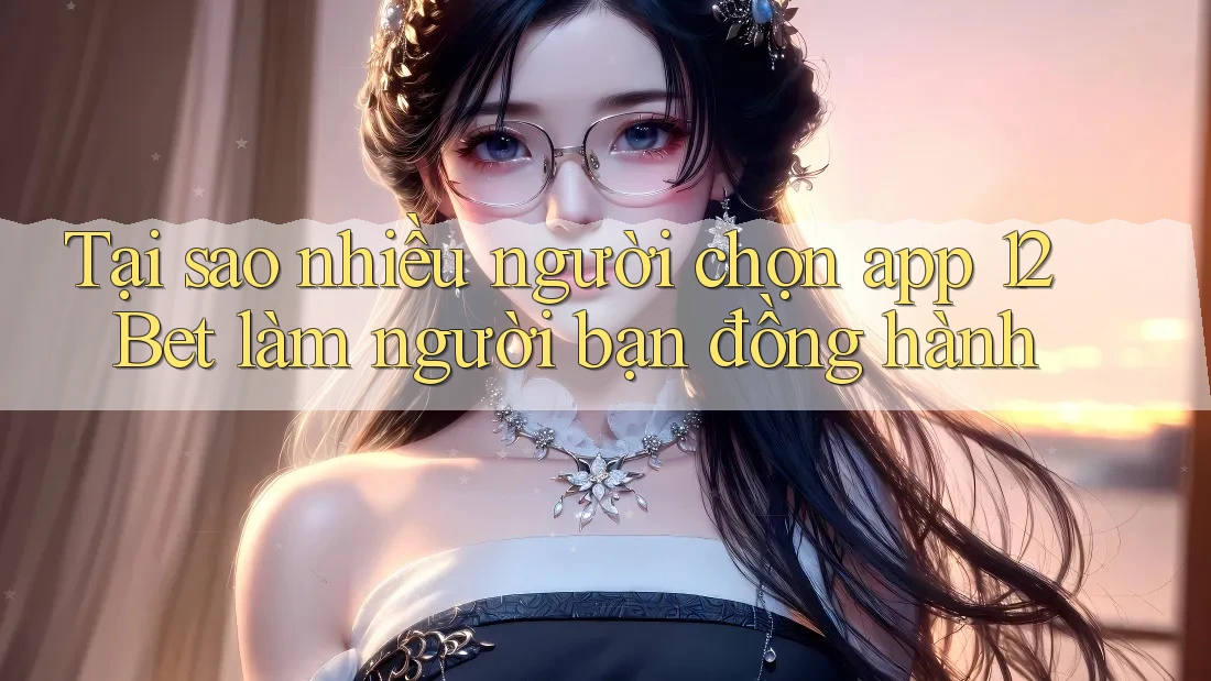 Tại sao nhiều người chọn app 12Bet làm người bạn đồng hành
