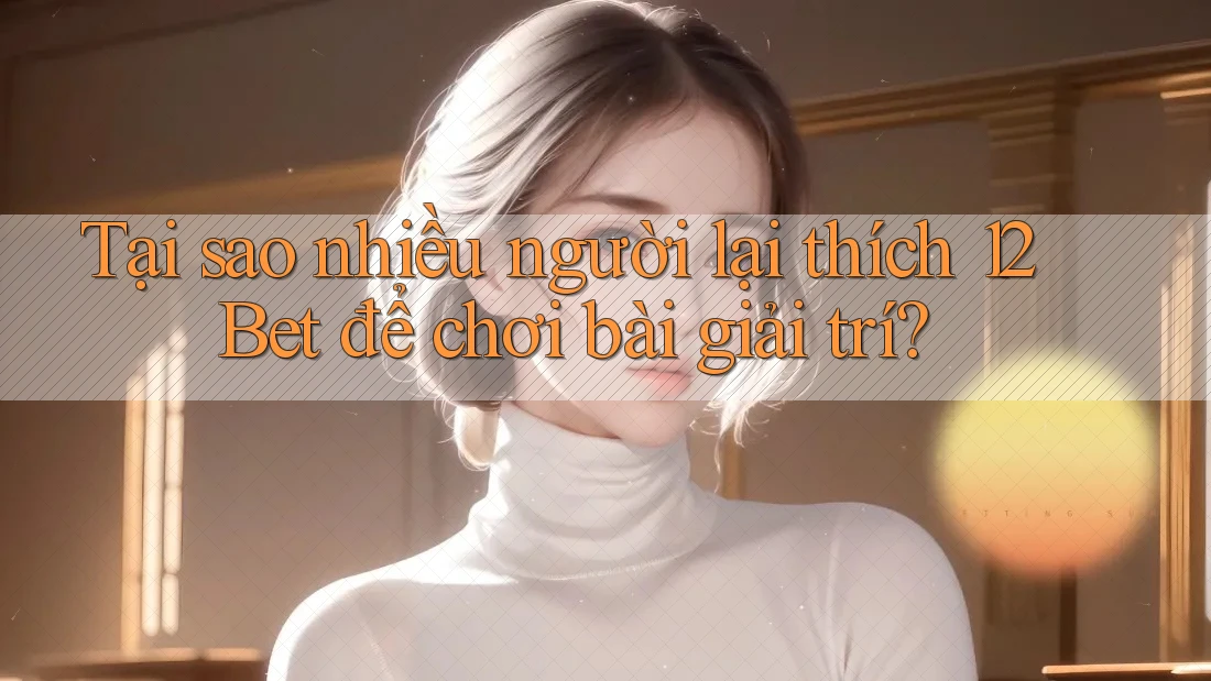 Tại sao nhiều người lại thích 12Bet để chơi bài giải trí?