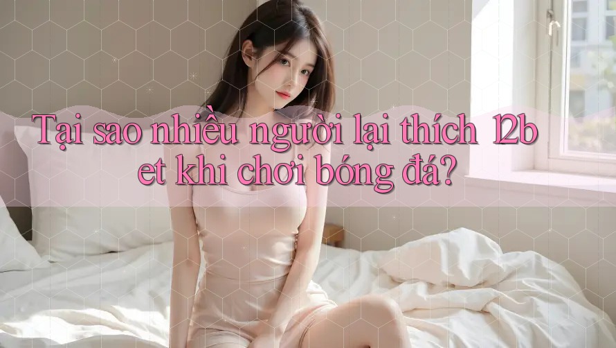 Tại sao nhiều người lại thích 12bet khi chơi bóng đá?